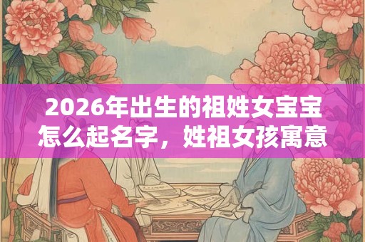 2026年出生的祖姓女宝宝怎么起名字，姓祖女孩寓意好的名字