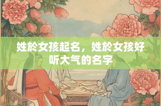 姓於女孩起名,姓於女孩好听大气的名字 姓於女孩起名,姓於女孩好听大气的名字