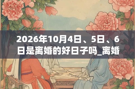 2026年10月4日、5日、6日是离婚的好日子吗_离婚可以吗