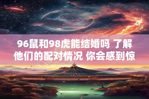 96鼠和98虎能结婚吗 了解他们的配对情况 你会感到惊喜！