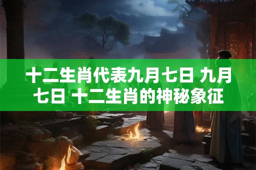 十二生肖代表九月七日 九月七日 十二生肖的神秘象征