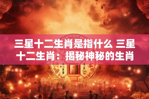 三星十二生肖是指什么 三星十二生肖：揭秘神秘的生肖力量