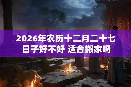 2026年农历十二月二十七日子好不好 适合搬家吗