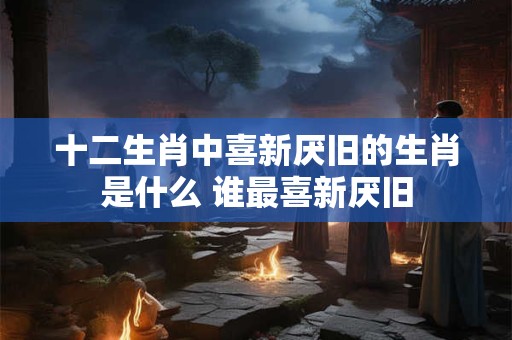 十二生肖中喜新厌旧的生肖是什么 谁最喜新厌旧