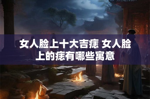 女人脸上十大吉痣 女人脸上的痣有哪些寓意