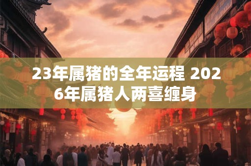 23年属猪的全年运程 2026年属猪人两喜缠身