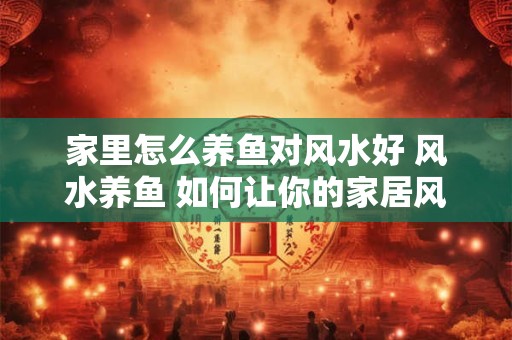 家里怎么养鱼对风水好 风水养鱼 如何让你的家居风生水起