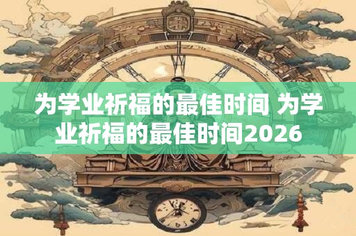 为学业祈福的最佳时间 为学业祈福的最佳时间2026