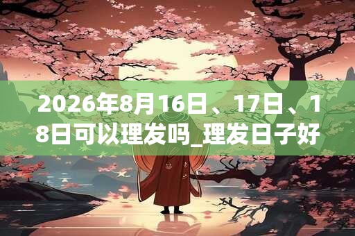 2026年8月16日、17日、18日可以理发吗_理发日子好吗