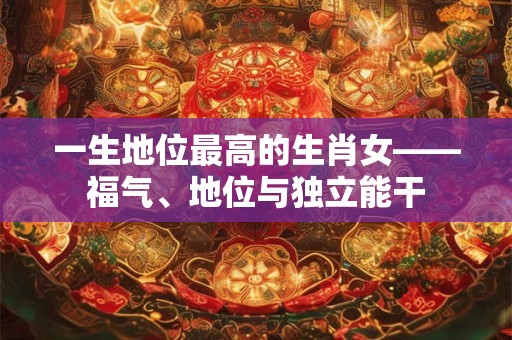 一生地位最高的生肖女——福气、地位与独立能干