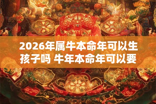 2026年属牛本命年可以生孩子吗 牛年本命年可以要宝宝吗