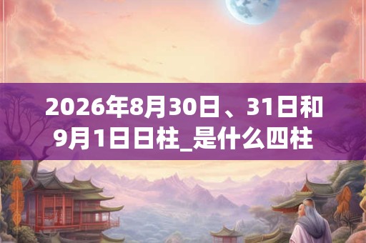 2026年8月30日、31日和9月1日日柱_是什么四柱