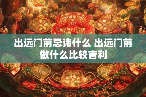 出远门前忌讳什么 出远门前做什么比较吉利