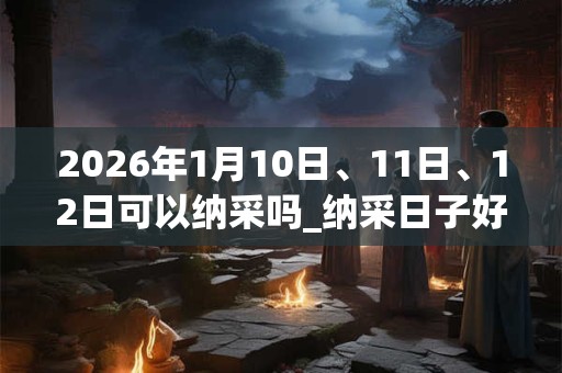 2026年1月10日、11日、12日可以纳采吗_纳采日子好吗