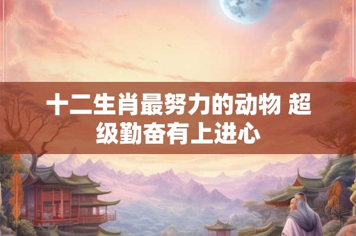 十二生肖最努力的动物 超级勤奋有上进心 十二生肖最努力的动物 超级勤奋有上进心