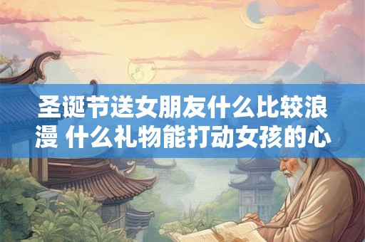 圣诞节送女朋友什么比较浪漫 什么礼物能打动女孩的心