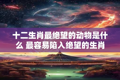 十二生肖最绝望的动物是什么 最容易陷入绝望的生肖
