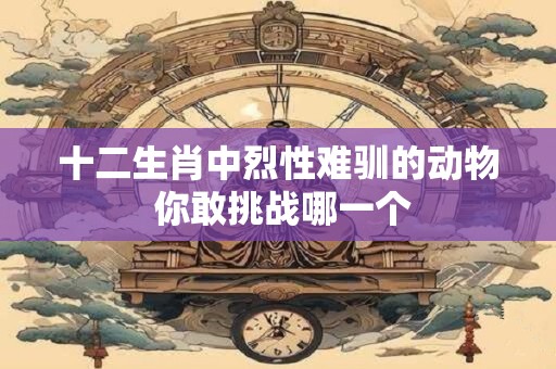 十二生肖中烈性难驯的动物 你敢挑战哪一个 十二生肖中烈性难驯的动物 你敢挑战哪一个