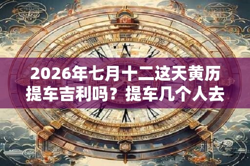 2026年七月十二这天黄历提车吉利吗？提车几个人去吉利