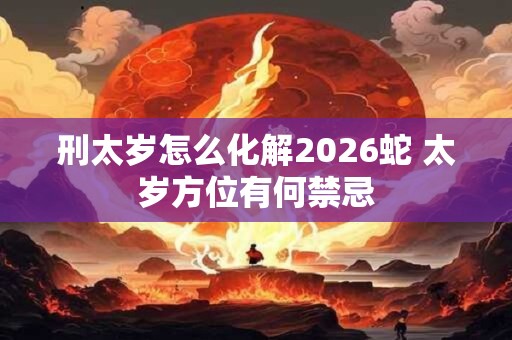 刑太岁怎么化解2026蛇 太岁方位有何禁忌