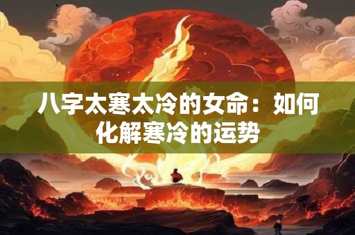 八字太寒太冷的女命:如何化解寒冷的运势 八字太寒太冷的女命:如何化解寒冷的运势