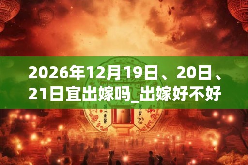 2026年12月19日、20日、21日宜出嫁吗_出嫁好不好