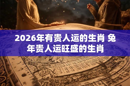 2026年有贵人运的生肖 兔年贵人运旺盛的生肖
