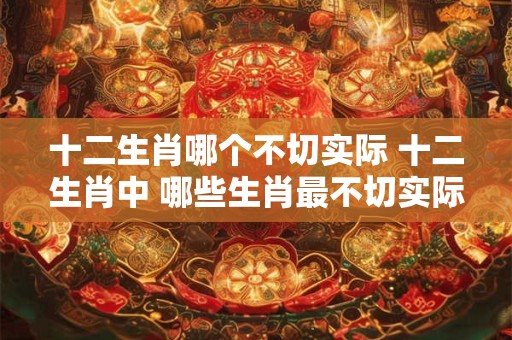 十二生肖哪个不切实际 十二生肖中 哪些生肖最不切实际