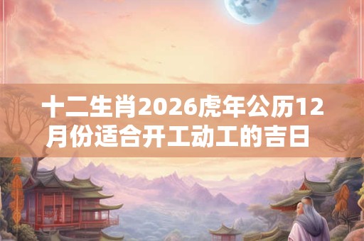 十二生肖2026虎年公历12月份适合开工动工的吉日 开工吉利查询