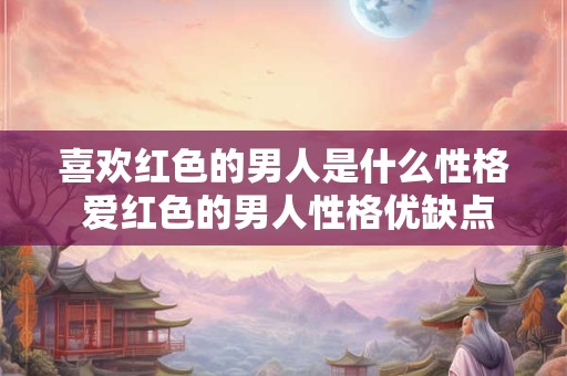 喜欢红色的男人是什么性格 爱红色的男人性格优缺点