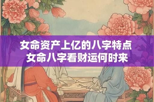 女命资产上亿的八字特点 女命八字看财运何时来