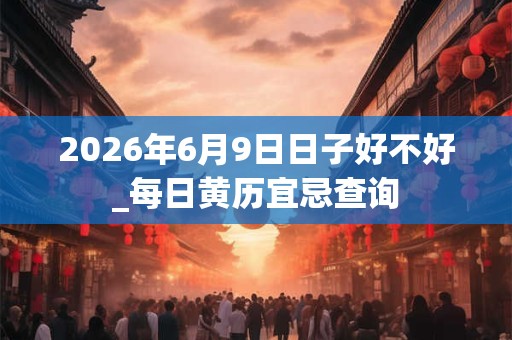 2026年6月9日日子好不好_每日黄历宜忌查询