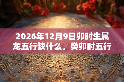 2026年12月9日卯时生属龙五行缺什么，癸卯时五行缺什么