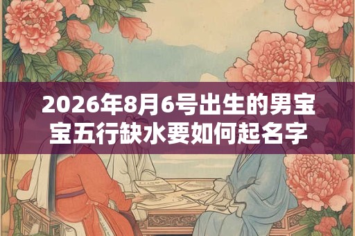 2026年8月6号出生的男宝宝五行缺水要如何起名字 2026年8月6号出生的男宝宝五行缺水要如何起名字