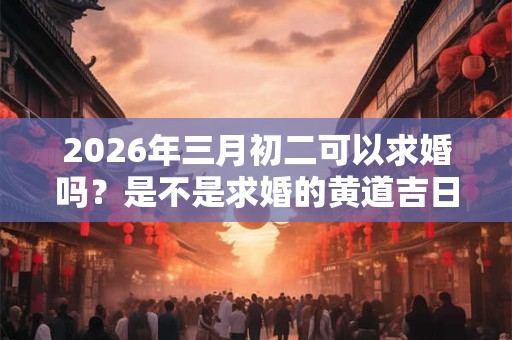 2026年三月初二可以求婚吗？是不是求婚的黄道吉日？