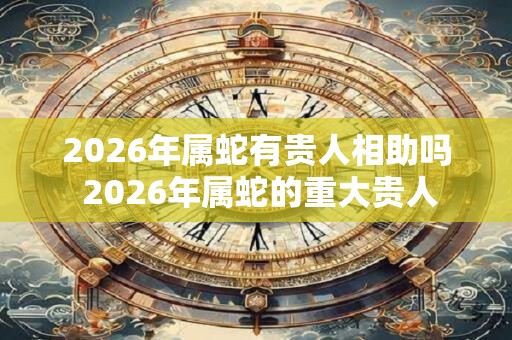 2026年属蛇有贵人相助吗 2026年属蛇的重大贵人