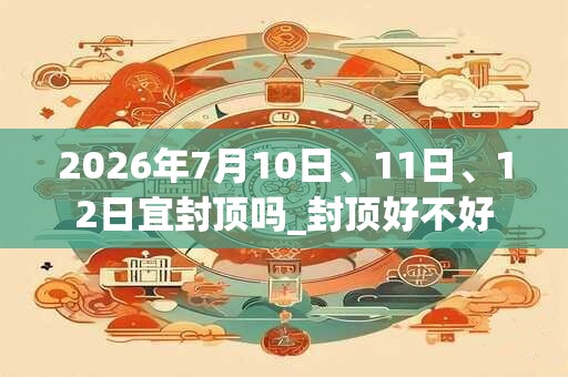 2026年7月10日、11日、12日宜封顶吗_封顶好不好