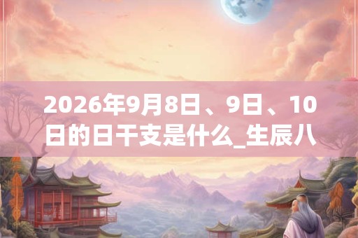 2026年9月8日、9日、10日的日干支是什么_生辰八字