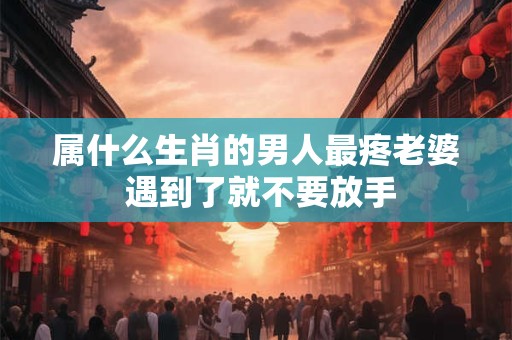 属什么生肖的男人最疼老婆 遇到了就不要放手