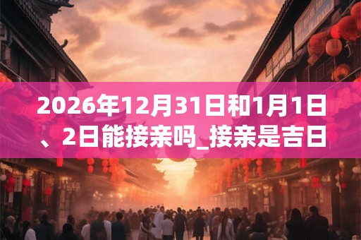 2026年12月31日和1月1日、2日能接亲吗_接亲是吉日吗