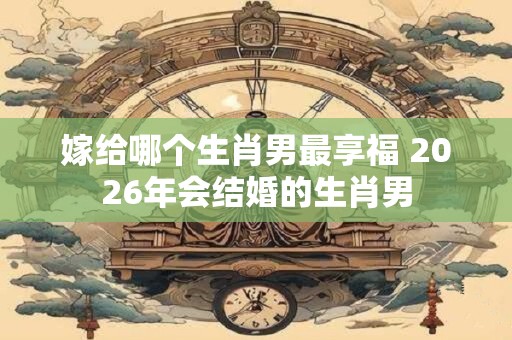 嫁给哪个生肖男最享福 2026年会结婚的生肖男