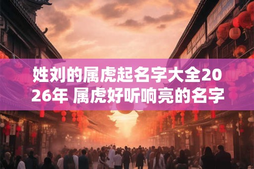 姓刘的属虎起名字大全2026年 属虎好听响亮的名字