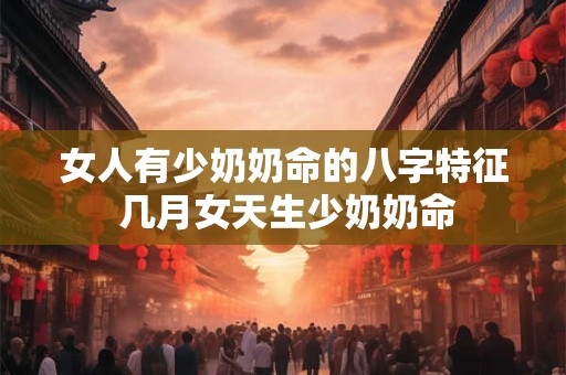 女人有少奶奶命的八字特征 几月女天生少奶奶命 女人有少奶奶命的八字特征 几月女天生少奶奶命