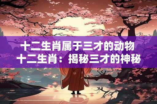 十二生肖属于三才的动物 十二生肖：揭秘三才的神秘动物