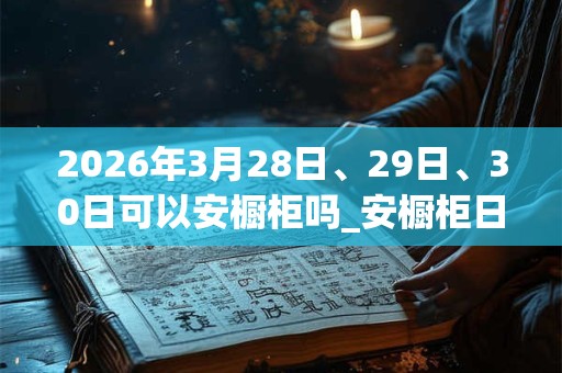 2026年3月28日、29日、30日可以安橱柜吗_安橱柜日子好吗