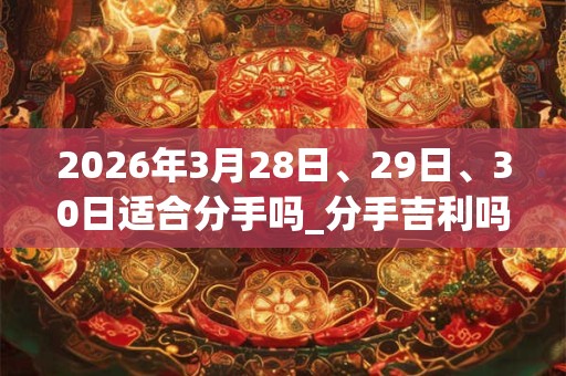 2026年3月28日、29日、30日适合分手吗_分手吉利吗 2026年3月28日、29日、30日适合分手吗_分手吉利吗