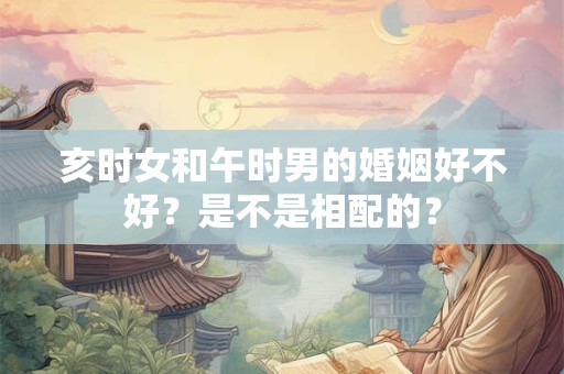 亥时女和午时男的婚姻好不好？是不是相配的？