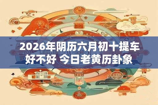 2026年阴历六月初十提车好不好 今日老黄历卦象