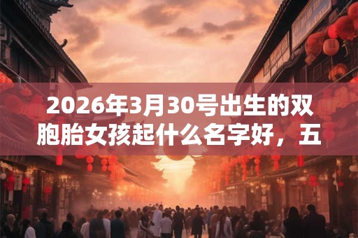 2026年3月30号出生的双胞胎女孩起什么名字好，五行属什么？