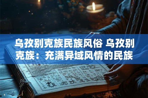 乌孜别克族民族风俗 乌孜别克族：充满异域风情的民族风俗